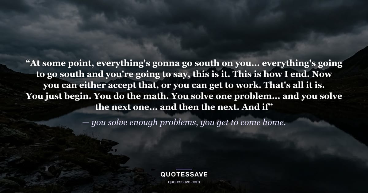 “At some point, everything's gonna go south on you... everything's going to go south and you're going to say, this is it. This is how I end. Now you can either accept that, or you can get to work. That's all it is. You just begin. You do the math. You solve one problem... and you solve the next one... and then the next. And if” — you solve enough problems, you get to come home.