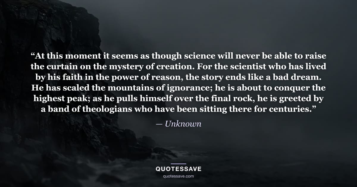 “At this moment it seems as though science will never be able to raise the curtain on the mystery of creation. For the scientist who has lived by his faith in the power of reason, the story ends like a bad dream. He has scaled the mountains of ignorance; he is about to conquer the highest peak; as he pulls himself over the final rock, he is greeted by a band of theologians who have been sitting there for centuries.” — Unknown