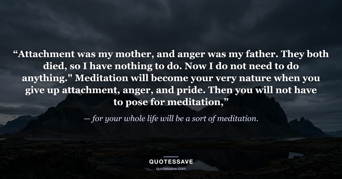“Attachment was my mother, and anger was my father. They both died, so I have nothing to do. Now I do not need to do anything." Meditation will become your very nature when you give up attachment, anger, and pride. Then you will not have to pose for meditation,” — for your whole life will be a sort of meditation.