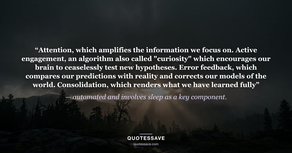 “Attention, which amplifies the information we focus on. Active engagement, an algorithm also called "curiosity" which encourages our brain to ceaselessly test new hypotheses. Error feedback, which compares our predictions with reality and corrects our models of the world. Consolidation, which renders what we have learned fully” — automated and involves sleep as a key component.