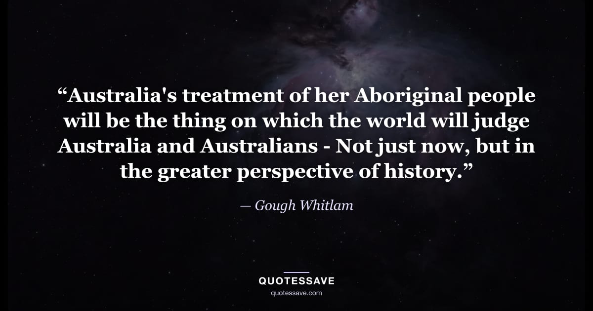 “Australia's treatment of her Aboriginal people will be the thing on which the world will judge Australia and Australians - Not just now, but in the greater perspective of history.” — Gough Whitlam