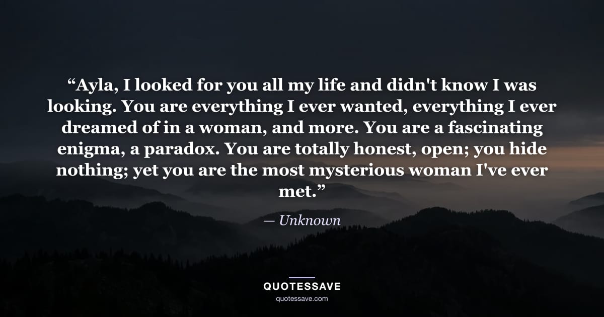 “Ayla, I looked for you all my life and didn't know I was looking. You are everything I ever wanted, everything I ever dreamed of in a woman, and more. You are a fascinating enigma, a paradox. You are totally honest, open; you hide nothing; yet you are the most mysterious woman I've ever met.” — Unknown