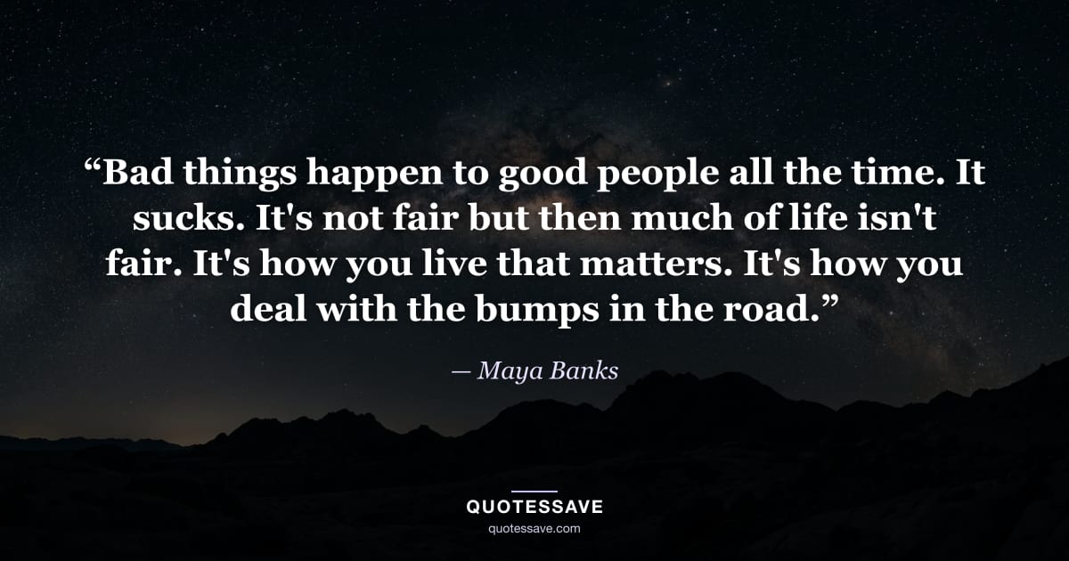 “Bad things happen to good people all the time. It sucks. It's not fair but then much of life isn't fair. It's how you live that matters. It's how you deal with the bumps in the road.” — Maya Banks