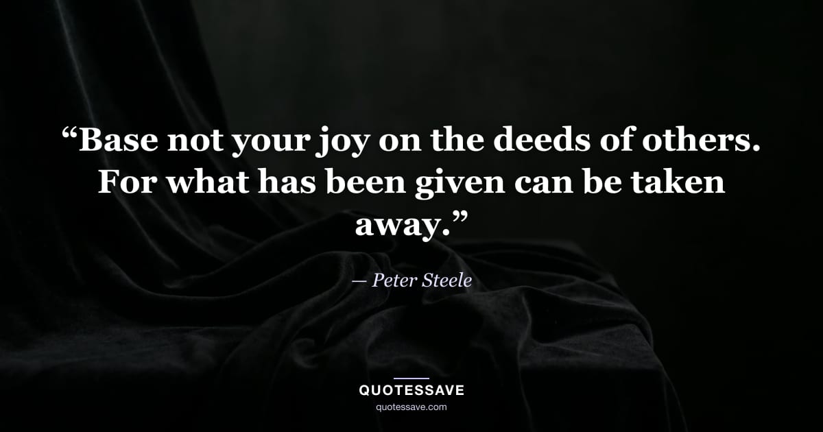 “Base not your joy on the deeds of others. For what has been given can be taken away.” — Peter Steele