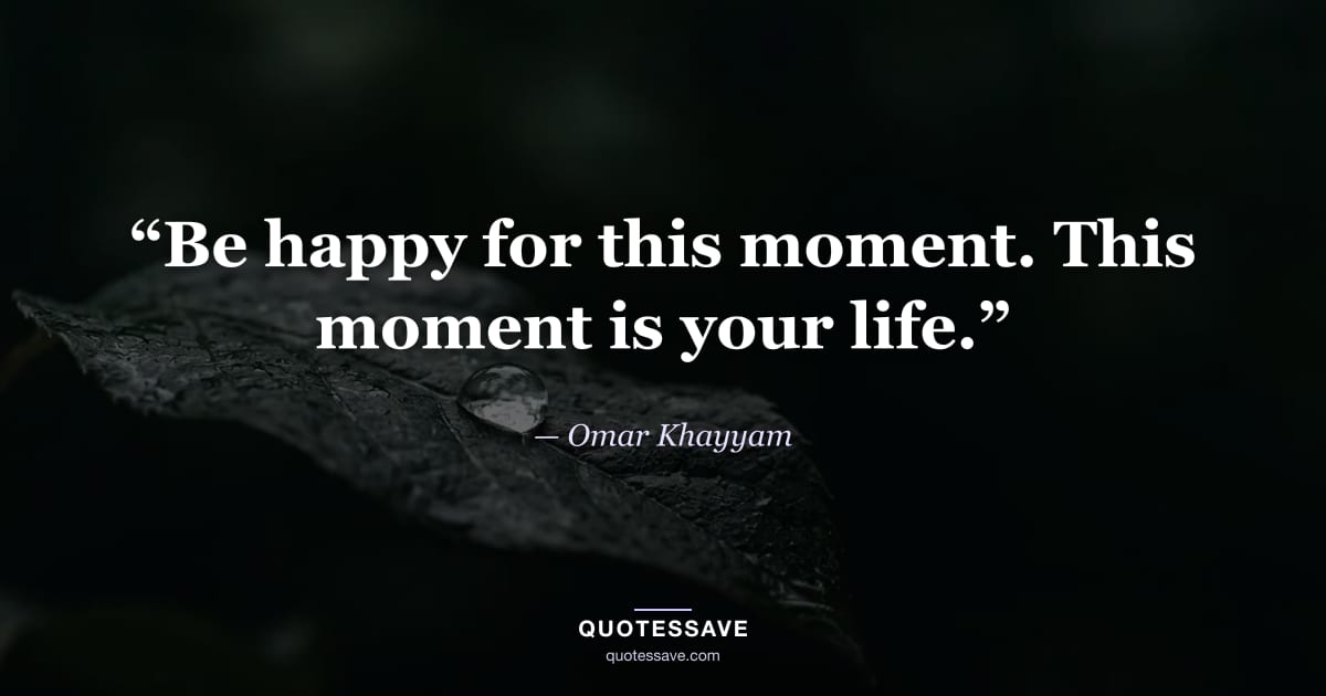 “Be happy for this moment. This moment is your life.” — Omar Khayyam