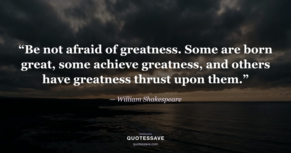 “Be not afraid of greatness. Some are born great, some achieve greatness, and others have greatness thrust upon them.” — William Shakespeare