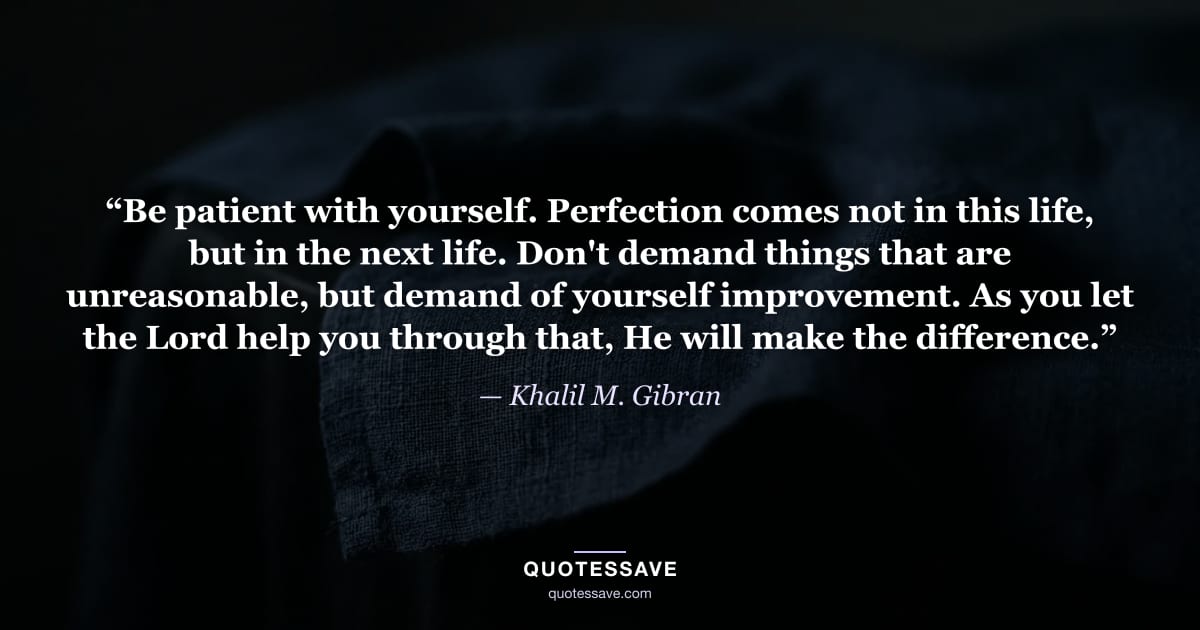 “Be patient with yourself. Perfection comes not in this life, but in the next life. Don't demand things that are unreasonable, but demand of yourself improvement. As you let the Lord help you through that, He will make the difference.” — Khalil M. Gibran