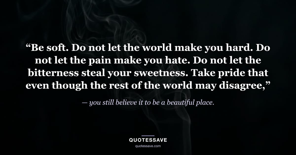 “Be soft. Do not let the world make you hard. Do not let the pain make you hate. Do not let the bitterness steal your sweetness. Take pride that even though the rest of the world may disagree,” — you still believe it to be a beautiful place.