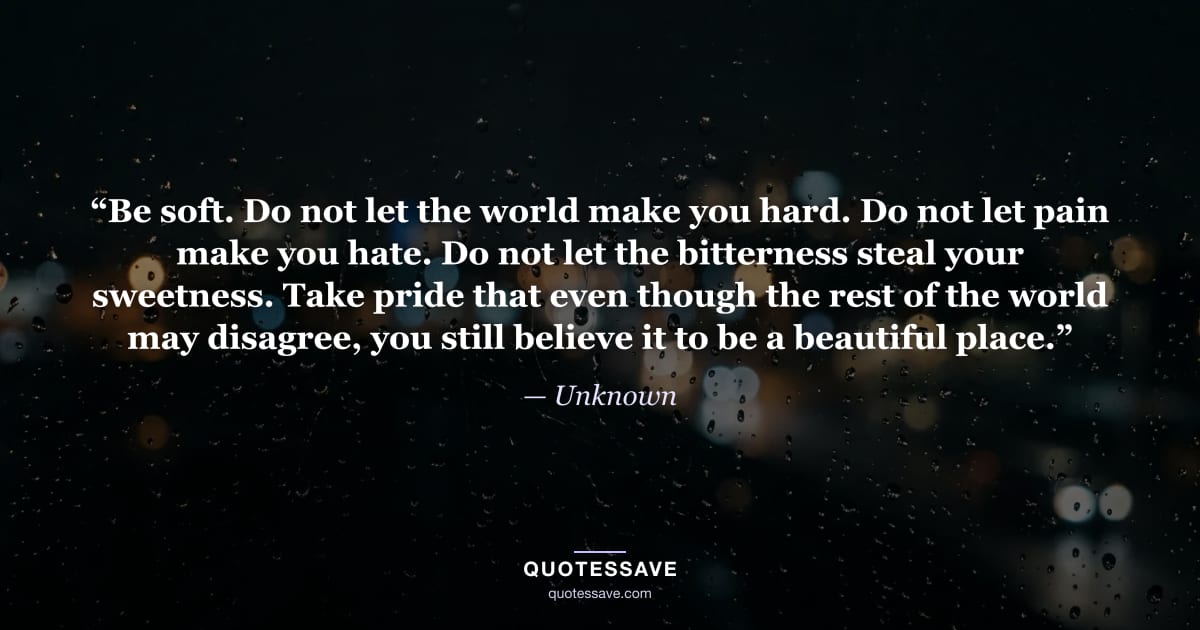 “Be soft. Do not let the world make you hard. Do not let pain make you hate. Do not let the bitterness steal your sweetness. Take pride that even though the rest of the world may disagree, you still believe it to be a beautiful place.” — Unknown