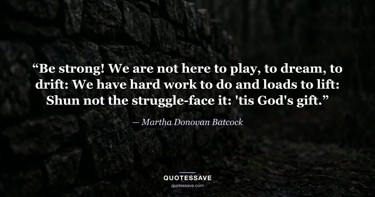 “Be strong! We are not here to play, to dream, to drift: We have hard work to do and loads to lift: Shun not the struggle-face it: 'tis God's gift.” — Martha Donovan Batcock