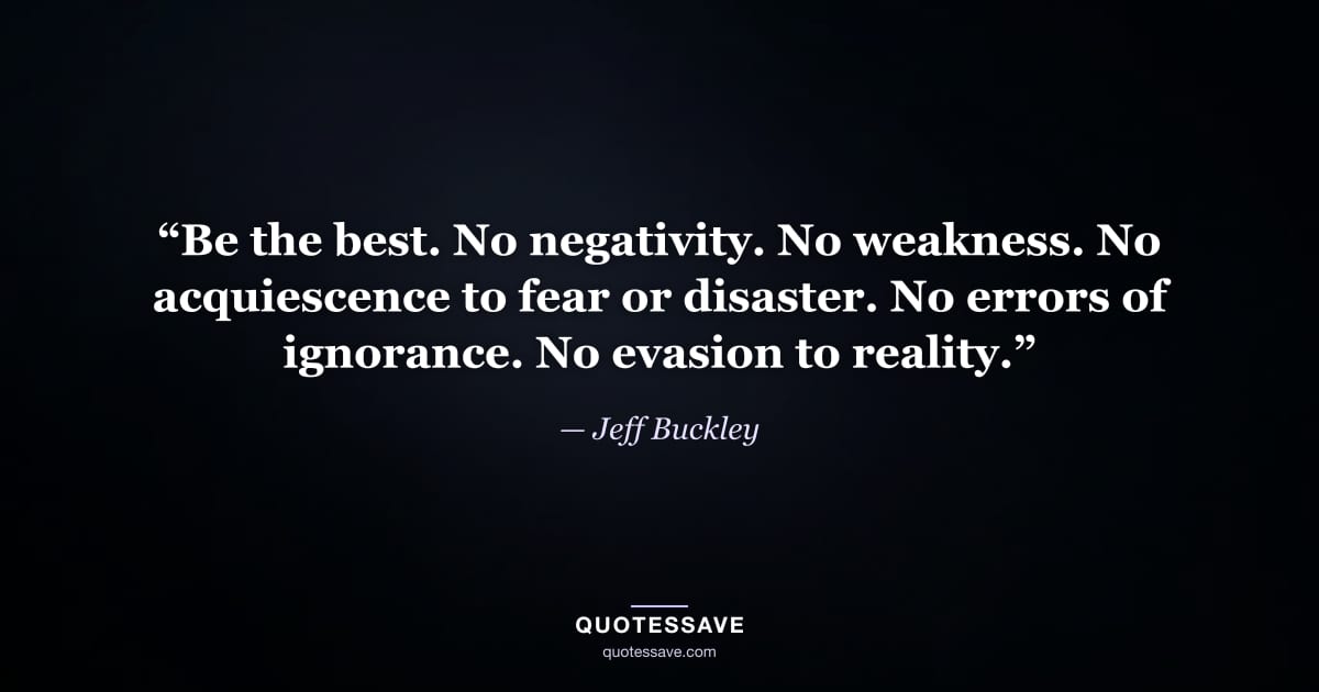 “Be the best. No negativity. No weakness. No acquiescence to fear or disaster. No errors of ignorance. No evasion to reality.” — Jeff Buckley