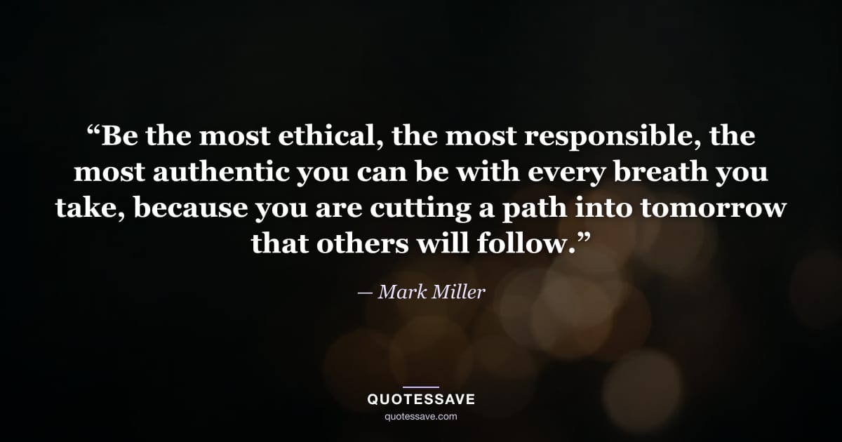“Be the most ethical, the most responsible, the most authentic you can be with every breath you take, because you are cutting a path into tomorrow that others will follow.” — Mark Miller