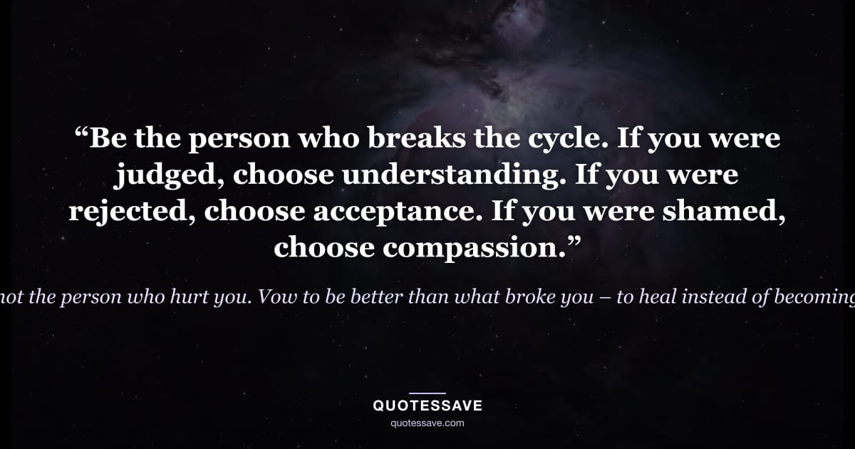 “Be the person who breaks the cycle. If you were judged, choose understanding. If you were rejected, choose acceptance. If you were shamed, choose compassion.” — Be the person you needed when you were hurting, not the person who hurt you. Vow to be better than what broke you – to heal instead of becoming bitter so you can act from your heart, not your pain.