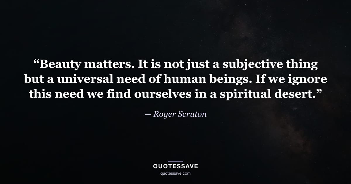 “Beauty matters. It is not just a subjective thing but a universal need of human beings. If we ignore this need we find ourselves in a spiritual desert.” — Roger Scruton