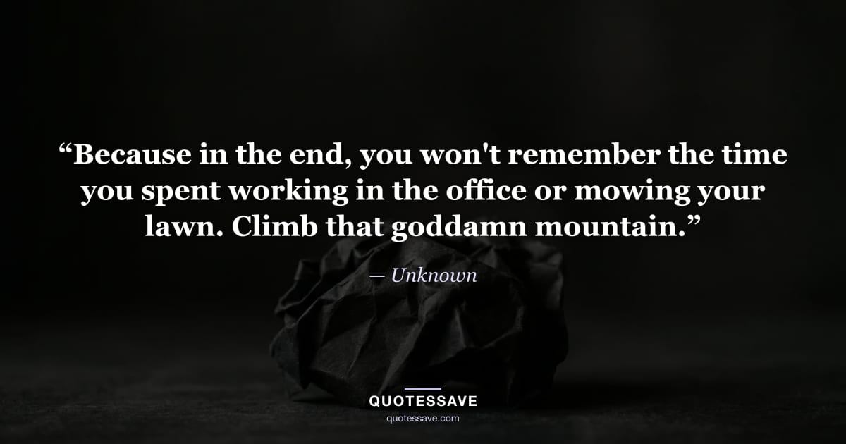 “Because in the end, you won't remember the time you spent working in the office or mowing your lawn. Climb that goddamn mountain.” — Unknown