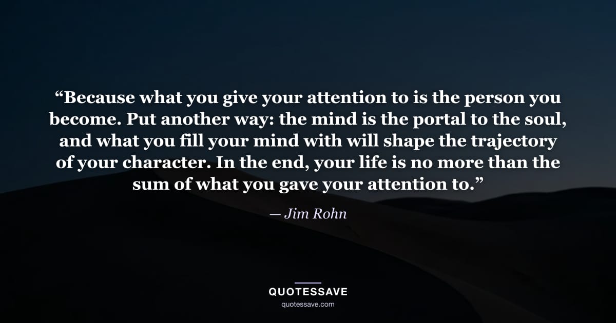 “Because what you give your attention to is the person you become. Put another way: the mind is the portal to the soul, and what you fill your mind with will shape the trajectory of your character. In the end, your life is no more than the sum of what you gave your attention to.” — Jim Rohn
