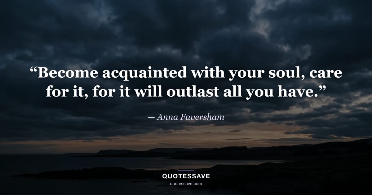 “Become acquainted with your soul, care for it, for it will outlast all you have.” — Anna Faversham