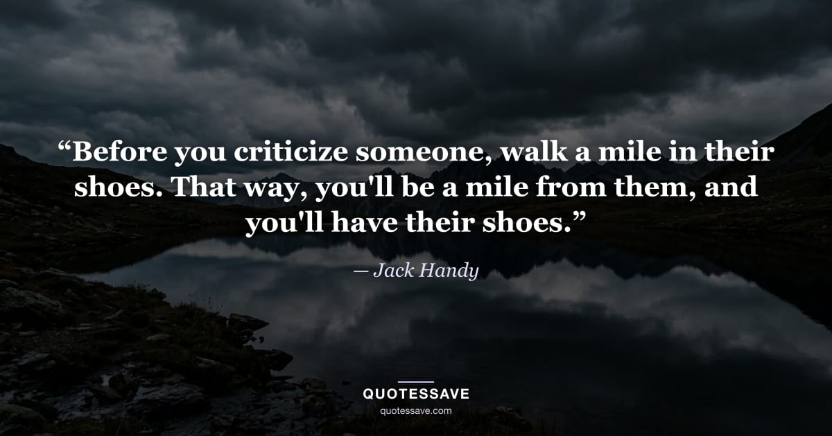 “Before you criticize someone, walk a mile in their shoes. That way, you'll be a mile from them, and you'll have their shoes.” — Jack Handy