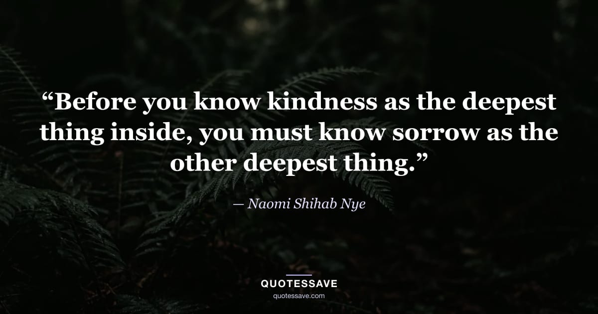 “Before you know kindness as the deepest thing inside, you must know sorrow as the other deepest thing.” — Naomi Shihab Nye