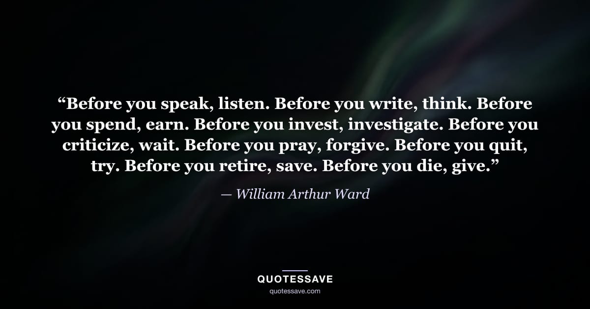 “Before you speak, listen. Before you write, think. Before you spend, earn. Before you invest, investigate. Before you criticize, wait. Before you pray, forgive. Before you quit, try. Before you retire, save. Before you die, give.” — William Arthur Ward