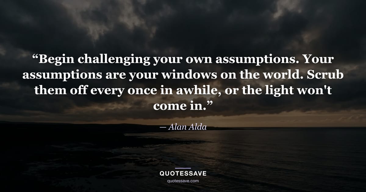 “Begin challenging your own assumptions. Your assumptions are your windows on the world. Scrub them off every once in awhile, or the light won't come in.” — Alan Alda