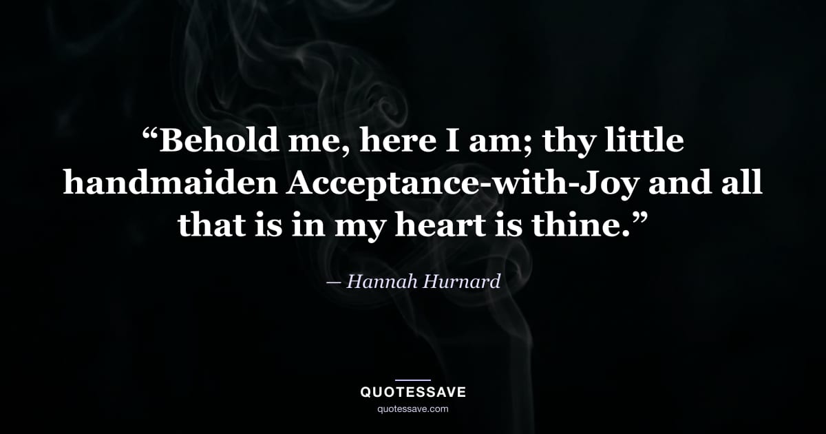 “Behold me, here I am; thy little handmaiden Acceptance-with-Joy and all that is in my heart is thine.” — Hannah Hurnard