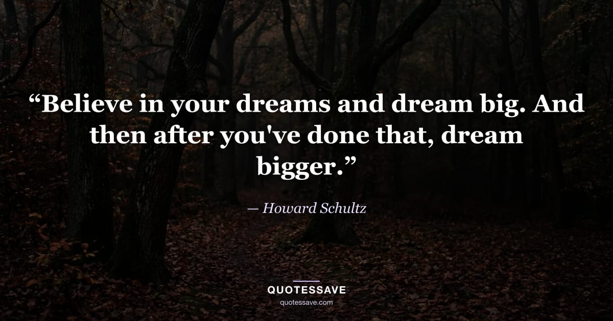 “Believe in your dreams and dream big. And then after you've done that, dream bigger.” — Howard Schultz