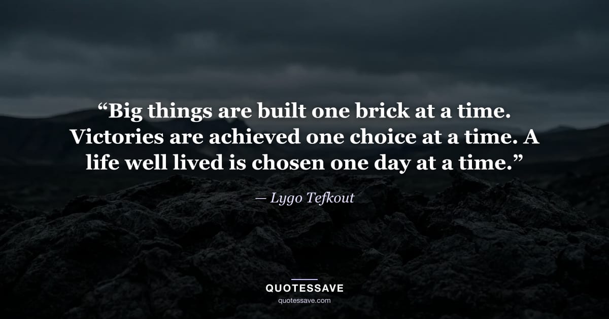 “Big things are built one brick at a time. Victories are achieved one choice at a time. A life well lived is chosen one day at a time.” — Lygo Tefkout