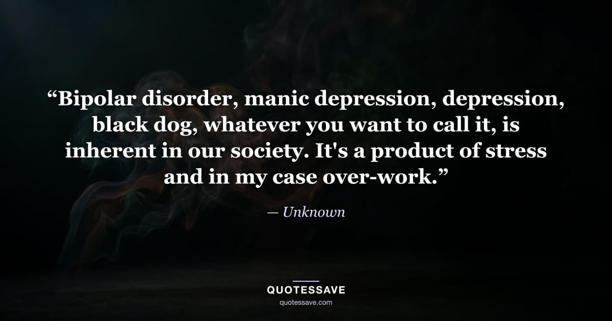 “Bipolar disorder, manic depression, depression, black dog, whatever you want to call it, is inherent in our society. It's a product of stress and in my case over-work.” — Unknown