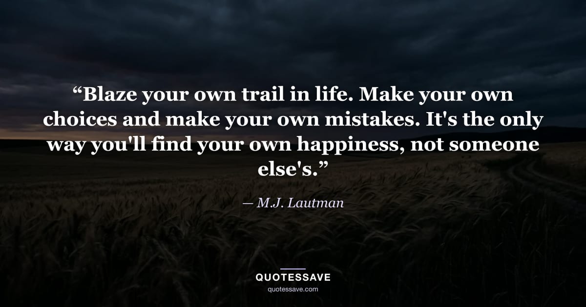 “Blaze your own trail in life. Make your own choices and make your own mistakes. It's the only way you'll find your own happiness, not someone else's.” — M.J. Lautman
