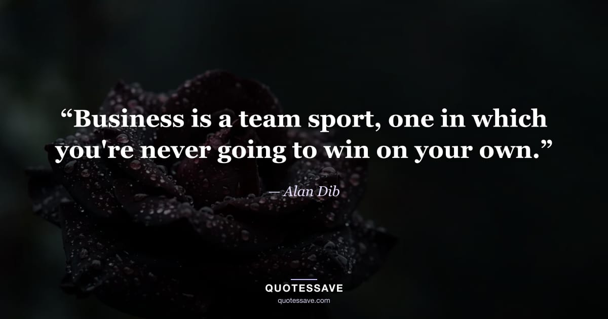 “Business is a team sport, one in which you're never going to win on your own.” — Alan Dib