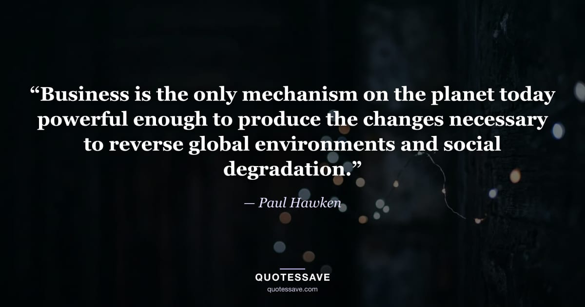 “Business is the only mechanism on the planet today powerful enough to produce the changes necessary to reverse global environments and social degradation.” — Paul Hawken