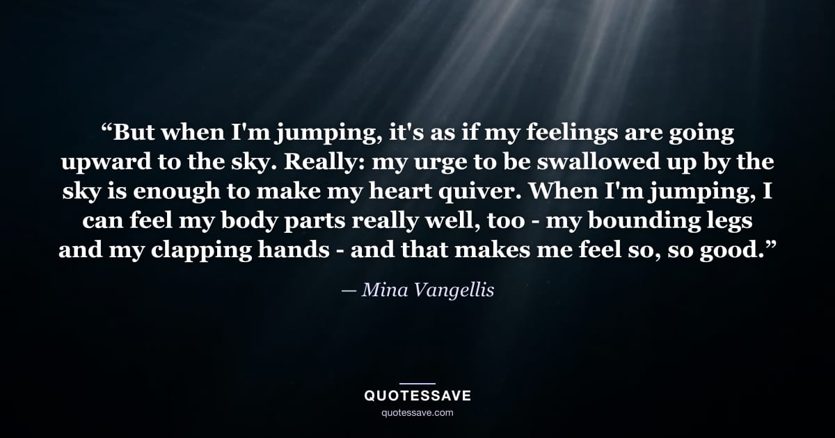 “But when I'm jumping, it's as if my feelings are going upward to the sky. Really: my urge to be swallowed up by the sky is enough to make my heart quiver. When I'm jumping, I can feel my body parts really well, too - my bounding legs and my clapping hands - and that makes me feel so, so good.” — Mina Vangellis