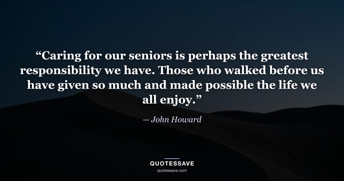 “Caring for our seniors is perhaps the greatest responsibility we have. Those who walked before us have given so much and made possible the life we all enjoy.” — John Howard