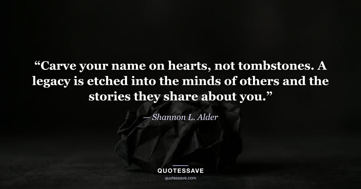 “Carve your name on hearts, not tombstones. A legacy is etched into the minds of others and the stories they share about you.” — Shannon L. Alder