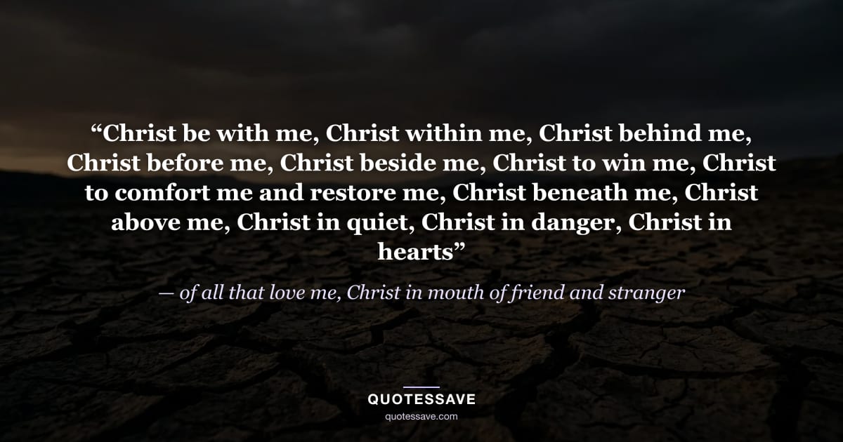 “Christ be with me, Christ within me, Christ behind me, Christ before me, Christ beside me, Christ to win me, Christ to comfort me and restore me, Christ beneath me, Christ above me, Christ in quiet, Christ in danger, Christ in hearts” — of all that love me, Christ in mouth of friend and stranger