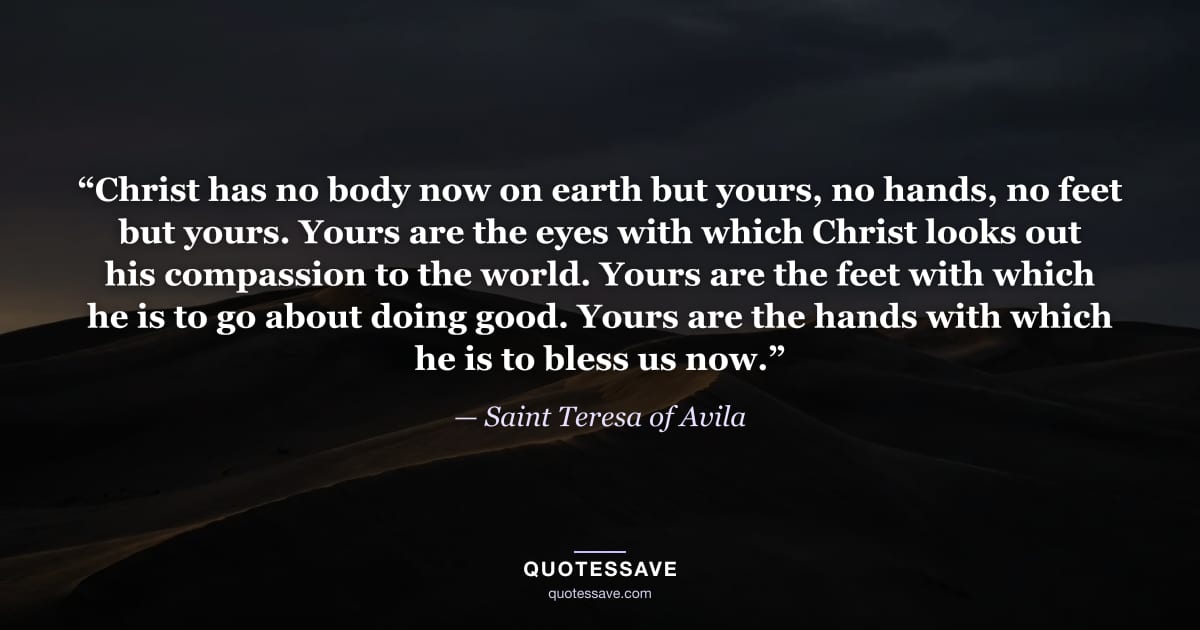 “Christ has no body now on earth but yours, no hands, no feet but yours. Yours are the eyes with which Christ looks out his compassion to the world. Yours are the feet with which he is to go about doing good. Yours are the hands with which he is to bless us now.” — Saint Teresa of Avila