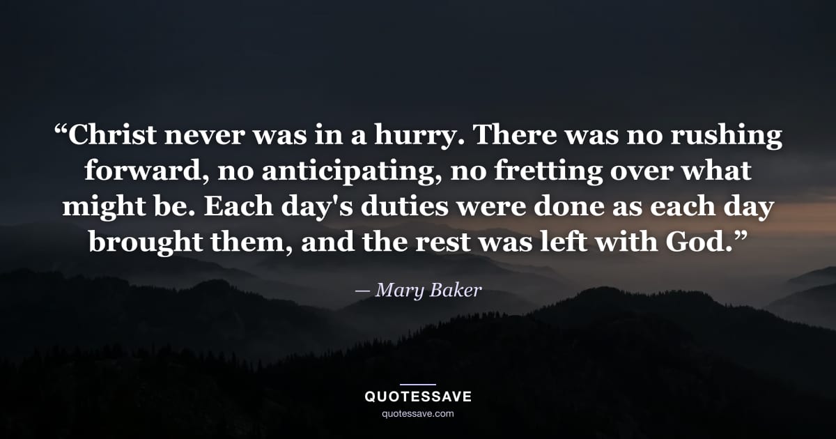 “Christ never was in a hurry. There was no rushing forward, no anticipating, no fretting over what might be. Each day's duties were done as each day brought them, and the rest was left with God.” — Mary Baker