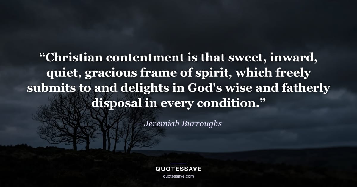 “Christian contentment is that sweet, inward, quiet, gracious frame of spirit, which freely submits to and delights in God's wise and fatherly disposal in every condition.” — Jeremiah Burroughs