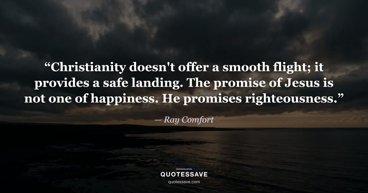 “Christianity doesn't offer a smooth flight; it provides a safe landing. The promise of Jesus is not one of happiness. He promises righteousness.” — Ray Comfort
