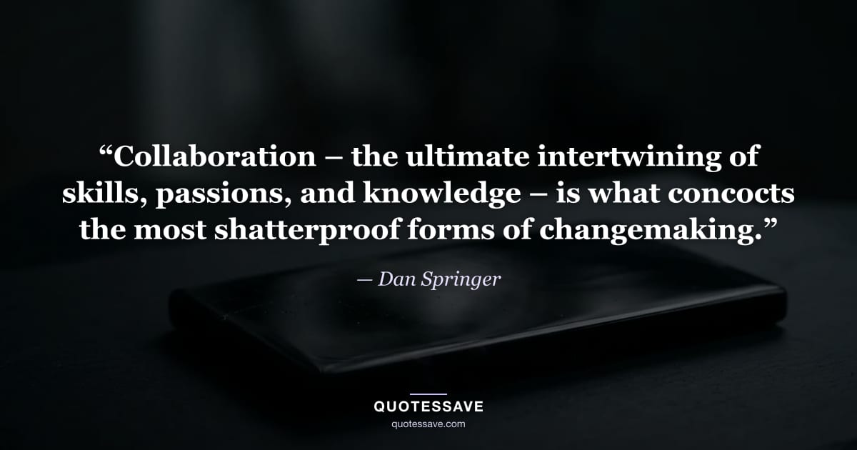 “Collaboration – the ultimate intertwining of skills, passions, and knowledge – is what concocts the most shatterproof forms of changemaking.” — Dan Springer