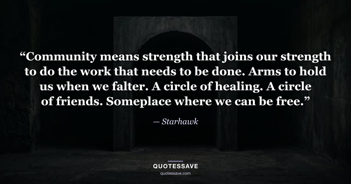 “Community means strength that joins our strength to do the work that needs to be done. Arms to hold us when we falter. A circle of healing. A circle of friends. Someplace where we can be free.” — Starhawk