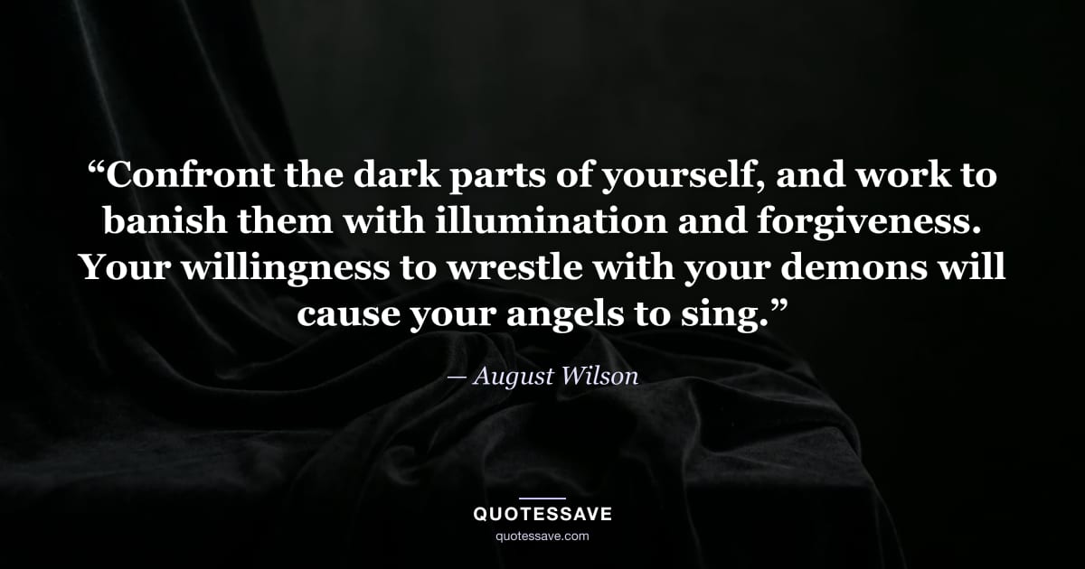 “Confront the dark parts of yourself, and work to banish them with illumination and forgiveness. Your willingness to wrestle with your demons will cause your angels to sing.” — August Wilson
