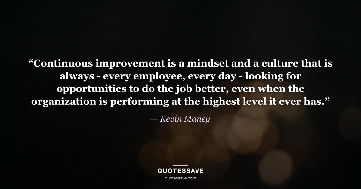 “Continuous improvement is a mindset and a culture that is always - every employee, every day - looking for opportunities to do the job better, even when the organization is performing at the highest level it ever has.” — Kevin Maney