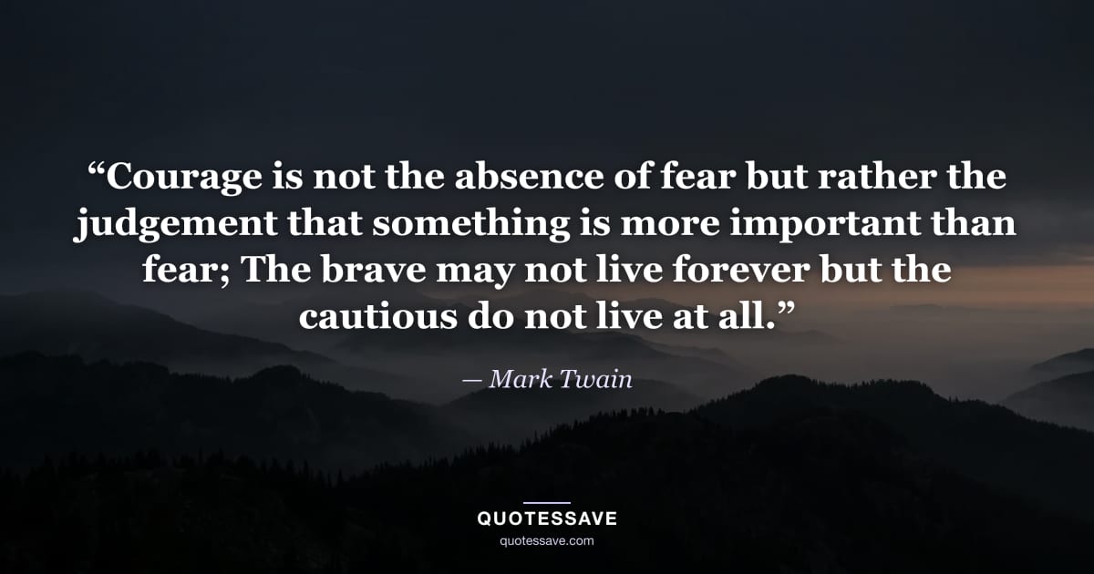“Courage is not the absence of fear but rather the judgement that something is more important than fear; The brave may not live forever but the cautious do not live at all.” — Mark Twain