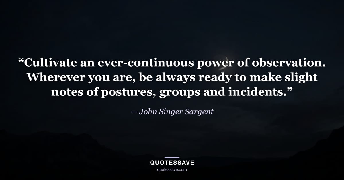 “Cultivate an ever-continuous power of observation. Wherever you are, be always ready to make slight notes of postures, groups and incidents.” — John Singer Sargent