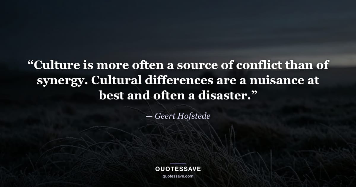 “Culture is more often a source of conflict than of synergy. Cultural differences are a nuisance at best and often a disaster.” — Geert Hofstede
