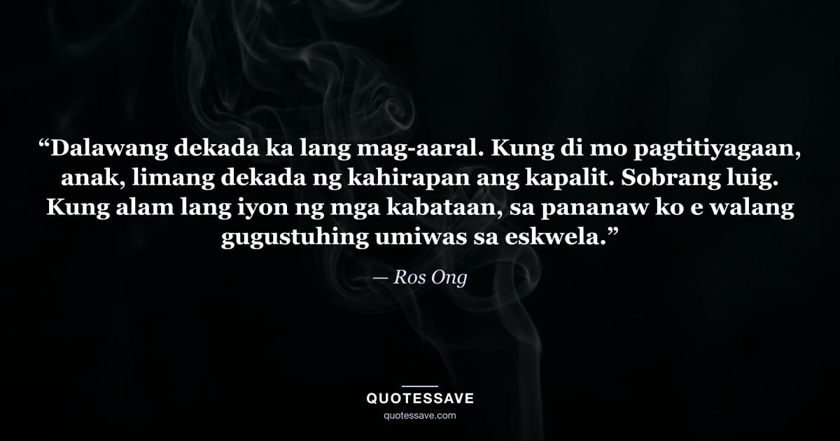 “Dalawang dekada ka lang mag-aaral. Kung di mo pagtitiyagaan, anak, limang dekada ng kahirapan ang kapalit. Sobrang luig. Kung alam lang iyon ng mga kabataan, sa pananaw ko e walang gugustuhing umiwas sa eskwela.” — Ros Ong