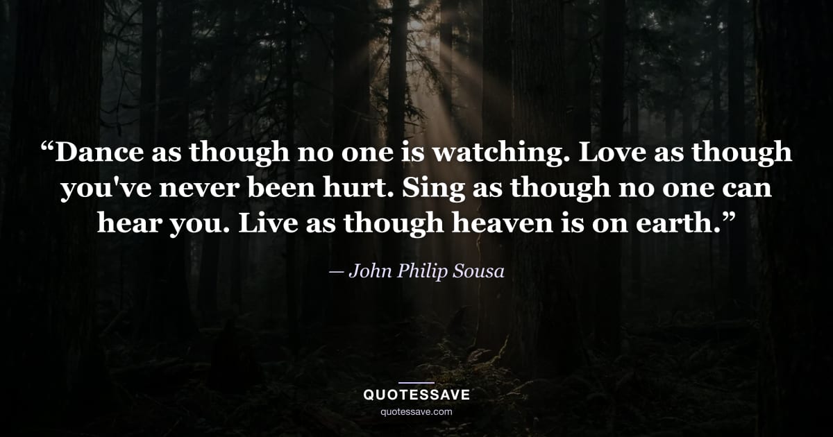 “Dance as though no one is watching. Love as though you've never been hurt. Sing as though no one can hear you. Live as though heaven is on earth.” — John Philip Sousa