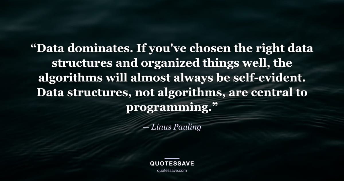 “Data dominates. If you've chosen the right data structures and organized things well, the algorithms will almost always be self-evident. Data structures, not algorithms, are central to programming.” — Linus Pauling
